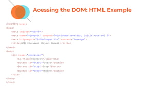 Acessing the DOM: HTML Example
<!DOCTYPE html>
<head>
<meta charset="UTF-8">
<meta name="viewport" content="width=device-width, initial-scale=1.0">
<meta http-equiv="X-UA-Compatible" content="ie=edge">
<title>DOM (Document Object Model)</title>
</head>
<body>
<div class="container">
<h1><time>00:00:00</time></h1>
<button id="start">Start</button>
<button id="stop">Stop</button>
<button id="reset">Reset</button>
</div>
</body>
</html>
 
