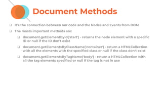 Document Methods
❏ It's the connection between our code and the Nodes and Events from DOM
❏ The mosts important methods are:
❏ document.getElementById('start') - returns the node element with a specific
ID or null if the ID don't exist
❏ document.getElementsByClassName('container') - return a HTMLCollection
with all the elements with the specified class or null if the class don't exist
❏ document.getElementsByTagName('body') - return a HTMLCollection with
all the tag elements specified or null if the tag is not in use
 