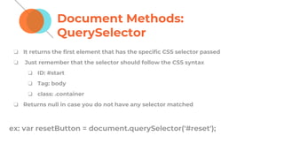 Document Methods:
QuerySelector
❏ It returns the first element that has the specific CSS selector passed
❏ Just remember that the selector should follow the CSS syntax
❏ ID: #start
❏ Tag: body
❏ class: .container
❏ Returns null in case you do not have any selector matched
ex: var resetButton = document.querySelector('#reset');
 