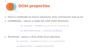 DOM properties
❏ There a methods to return elements, text, comments and so on
❏ .childNodes - return a node list with child elements
❏ .firstChild - return a first child of an element
var container = document.querySelector('.container');
var getContainerChilds = container.childNodes;
var container = document.querySelector('.container');
var getFirstChild = container.firstChild;
 