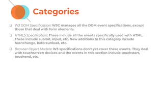Categories
❏ W3 DOM Specification: W3C manages all the DOM event specifications, except
those that deal with form elements.
❏ HTML5 Specification: These include all the events specifically used with HTML.
These include submit, input, etc. New additions to this category include
hashchange, beforeunload, etc.
❏ Browser Object Models: W3 specifications don’t yet cover these events. They deal
with touchscreen devices and the events in this section include touchstart,
touchend, etc.
 