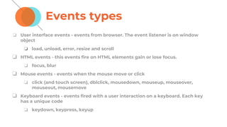 Events types
❏ User interface events - events from browser. The event listener is on window
object
❏ load, unload, error, resize and scroll
❏ HTML events - this events fire on HTML elements gain or lose focus.
❏ focus, blur
❏ Mouse events - events when the mouse move or click
❏ click (and touch screen), dblclick, mousedown, mouseup, mouseover,
mouseout, mousemove
❏ Keyboard events - events fired with a user interaction on a keyboard. Each key
has a unique code
❏ keydown, keypress, keyup
 