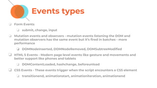 Events types
❏ Form Events
❏ submit, change, input
❏ Mutation events and observers - mutation events listening the DOM and
mutation observers has the same event but it’s fired in batches - more
performance
❏ DOMNodeInserted, DOMNodeRemoved, DOMSubtreeModified
❏ HTML 5 Events - Modern page level events like gesture and movements and
better support like phones and tablets
❏ DOMContentLoaded, hashchange, beforeunload
❏ CSS Events - These events trigger when the script encounters a CSS element
❏ transitionend, animationstart, animationiteration, animationend
 