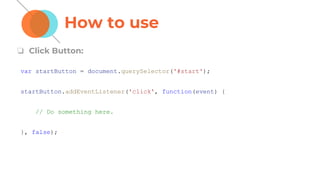 How to use
❏ Click Button:
var startButton = document.querySelector('#start');
startButton.addEventListener('click', function(event) {
// Do something here.
}, false);
 
