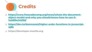 Credits
❏ https://www.freecodecamp.org/news/whats-the-document-
object-model-and-why-you-should-know-how-to-use-it-
1a2d0bc5429d/
❏ https://dev.to/damcosset/higher-order-functions-in-javascript-
4j8b
❏ https://developer.mozilla.org
 