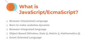 What is
JavaScript/EcmaScript?
❏ Browser Interpreted Language
❏ Born to make websites dynamic
❏ Browser-integrated language
❏ Object Based (Window, Date (), Matrix (), Mathematics ())
❏ Event Oriented Language
 