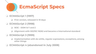 EcmaScript Specs
❏ ECMAScript 1 (1997)
❏ First version, released in 10 days
❏ ECMAScript 2 (1998)
❏ W3C - DOM lvl 1 and 2
❏ Alignment with ISO/IEC 16262 and became a international standard
❏ ECMAScript 3 (1999)
❏ Implementation with do-while, regular expressions, exceptions, among
other things
❏ ECMAScript 4 (abandoned in July 2008)
 