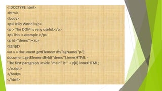 <!DOCTYPE html>
<html>
<body>
<p>Hello World!</p>
<p > The DOM is very useful.</p>
<p>This is example.</p>
<p id="demo"></p>
<script>
var y = document.getElementsByTagName("p");
document.getElementById("demo").innerHTML =
'The first paragraph inside "main" is: ' + y[0].innerHTML;
</script>
</body>
</html>
 