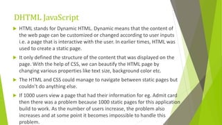 DHTML JavaScript
 HTML stands for Dynamic HTML. Dynamic means that the content of
the web page can be customized or changed according to user inputs
i.e. a page that is interactive with the user. In earlier times, HTML was
used to create a static page.
 It only defined the structure of the content that was displayed on the
page. With the help of CSS, we can beautify the HTML page by
changing various properties like text size, background color etc.
 The HTML and CSS could manage to navigate between static pages but
couldn’t do anything else.
 If 1000 users view a page that had their information for eg. Admit card
then there was a problem because 1000 static pages for this application
build to work. As the number of users increase, the problem also
increases and at some point it becomes impossible to handle this
problem.
 