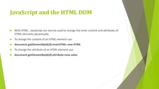 JavaScript and the HTML DOM
 With HTML , JavaScript can also be used to change the inner content and attributes of
HTML elements dynamically.
 To change the content of an HTML element use:
 document.getElementById(id).innerHTML=new HTML
 To change the attribute of an HTML element use:
 document.getElementById(id).attribute=new value
 