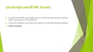 JavaScript and HTML Events
 the ability to let HTML events trigger actions in the browser, like starting a JavaScript
when a user clicks on an HTML element.
 To execute code when a user clicks on an element, use the following event attribute:
 onclick=JavaScript
 