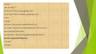 <body>
<div id="div1">
<p id="p1">This is a paragraph.</p>
<p id="p2">This is another paragraph.</p>
</div>
<script>
var para = document.createElement("p");
var node = document.createTextNode("This is new.");
para.appendChild(node);
var element = document.getElementById("div1");
element.appendChild(para);
</script>
</body>
 