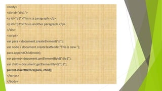 <body>
<div id="div1">
<p id="p1">This is a paragraph.</p>
<p id="p2">This is another paragraph.</p>
</div>
<script>
var para = document.createElement("p");
var node = document.createTextNode("This is new.");
para.appendChild(node);
var parent= document.getElementById("div1");
var child = document.getElementById("p1");
parent.insertBefore(para, child);
</script>
</body>
 