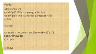 <body>
<div id="div1">
<p id="p1">This is a paragraph.</p>
<p id="p2">This is another paragraph.</p>
</div>
<script>
var node = document.getElementById("p1");
node.remove ();
</script>
</body>
 