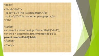 <body>
<div id="div1">
<p id="p1">This is a paragraph.</p>
<p id="p2">This is another paragraph.</p>
</div>
<script>
var parent = document.getElementById("div1");
var child = document.getElementById("p1");
parent.removeChild(child);
</script>
</body>
 