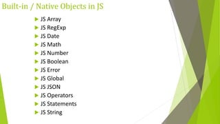 Built-in / Native Objects in JS
 JS Array
 JS RegExp
 JS Date
 JS Math
 JS Number
 JS Boolean
 JS Error
 JS Global
 JS JSON
 JS Operators
 JS Statements
 JS String
 
