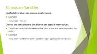 Objects are Variables
JavaScript variables can contain single values:
 Example
var person = "John";
Objects are variables too. But objects can contain many values.
 The values are written as name : value pairs (name and value separated by a
colon).
 Example
var person = {firstName:"John", lastName:"Doe", age:50, eyeColor:"blue"};
 