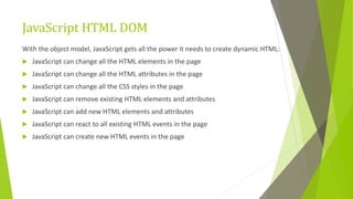 JavaScript HTML DOM
With the object model, JavaScript gets all the power it needs to create dynamic HTML:
 JavaScript can change all the HTML elements in the page
 JavaScript can change all the HTML attributes in the page
 JavaScript can change all the CSS styles in the page
 JavaScript can remove existing HTML elements and attributes
 JavaScript can add new HTML elements and attributes
 JavaScript can react to all existing HTML events in the page
 JavaScript can create new HTML events in the page
 