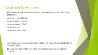 JavaScript Keyword new
The following example also creates a new JavaScript object with four
properties:
var person = new Object();
person.firstName = "John";
person.lastName = "Doe";
person.age = 50;
person.eyeColor = "blue";
In a constructor function this does not have a value. It is a substitute for
the new object.
The value of this will become the new object when a new object is
created.
 