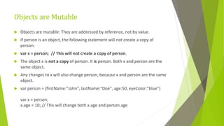 Objects are Mutable
 Objects are mutable: They are addressed by reference, not by value.
 If person is an object, the following statement will not create a copy of
person:
 var x = person; // This will not create a copy of person.
 The object x is not a copy of person. It is person. Both x and person are the
same object.
 Any changes to x will also change person, because x and person are the same
object.
 var person = {firstName:"John", lastName:"Doe", age:50, eyeColor:"blue"}
var x = person;
x.age = 10; // This will change both x.age and person.age
 