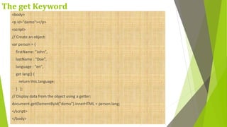 The get Keyword
<body>
<p id="demo"></p>
<script>
// Create an object:
var person = {
firstName: "John",
lastName : "Doe",
language : "en",
get lang() {
return this.language;
} };
// Display data from the object using a getter:
document.getElementById("demo").innerHTML = person.lang;
</script>
</body>
 