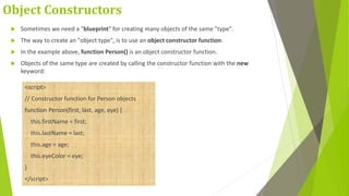 Object Constructors
 Sometimes we need a "blueprint" for creating many objects of the same "type".
 The way to create an "object type", is to use an object constructor function.
 In the example above, function Person() is an object constructor function.
 Objects of the same type are created by calling the constructor function with the new
keyword:
<script>
// Constructor function for Person objects
function Person(first, last, age, eye) {
this.firstName = first;
this.lastName = last;
this.age = age;
this.eyeColor = eye;
}
</script>
 