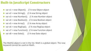 Built-in JavaScript Constructors
 var x1 = new Object(); // A new Object object
 var x2 = new String(); // A new String object
 var x3 = new Number(); // A new Number object
 var x4 = new Boolean(); // A new Boolean object
 var x5 = new Array(); // A new Array object
 var x6 = new RegExp(); // A new RegExp object
 var x7 = new Function(); // A new Function object
 var x8 = new Date(); // A new Date object
The Math() object is not in the list. Math is a global object. The new
keyword cannot be used on Math.
 