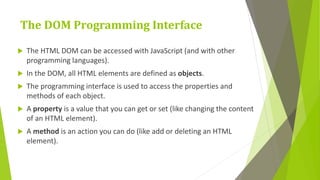 The DOM Programming Interface
 The HTML DOM can be accessed with JavaScript (and with other
programming languages).
 In the DOM, all HTML elements are defined as objects.
 The programming interface is used to access the properties and
methods of each object.
 A property is a value that you can get or set (like changing the content
of an HTML element).
 A method is an action you can do (like add or deleting an HTML
element).
 