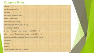 Compare Dates
<body>
<p id="demo"></p>
<script>
var today, someday, text;
today = new Date();
someday = new Date();
someday.setFullYear(2100, 0, 14);
if (someday > today)
{ text = "Today is before January 14, 2100."; }
else { text = "Today is after January 14, 2100."; }
document.getElementById("demo").innerHTML = text;
</script>
</body>
Output:
Today is before January 14, 2100.
 
