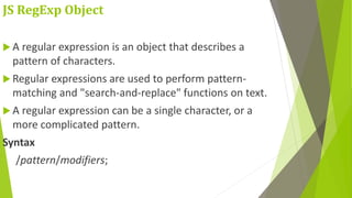JS RegExp Object
 A regular expression is an object that describes a
pattern of characters.
 Regular expressions are used to perform pattern-
matching and "search-and-replace" functions on text.
 A regular expression can be a single character, or a
more complicated pattern.
Syntax
/pattern/modifiers;
 