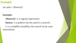 Example
var patt = /Ramco/i
Example:
/Ramco/i is a regular expression.
Ramco is a pattern (to be used in a search).
i is a modifier (modifies the search to be case-
insensitive).
 
