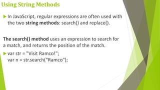Using String Methods
 In JavaScript, regular expressions are often used with
the two string methods: search() and replace().
The search() method uses an expression to search for
a match, and returns the position of the match.
 var str = "Visit Ramco!";
var n = str.search(“Ramco");
 