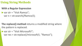 Using String Methods
With a Regular Expression
 var str = "Visit Ramco";
var n = str.search(/Ramco/i);
The replace() method returns a modified string where
the pattern is replaced.
 var str = "Visit Microsoft!";
var res = str.replace(/microsoft/i, ‘’Ramco");
 