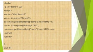 <body>
<p id="demo"></p>
<script>
var str = "Visit Ramco!";
var n = str.search(/Ramco/i);
document.getElementById("demo").innerHTML = n;
var res = str.replace(/Ramco/i, “RIT");
document.getElementById("demo").innerHTML = res;
</script>
</body>
6
Visit RIT!
 