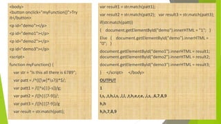 <body>
<button onclick="myFunction()">Try
it</button>
<p id="demo"></p>
<p id="demo1"></p>
<p id="demo2"></p>
<p id="demo3"></p>
<script>
function myFunction() {
var str = "Is this all there is 6789";
var patt = /^(([w]*s?))*$/;
var patt1 = /([^a]|[i-s])/g;
var patt2 = /([h]|[7-9])/;
var patt3 = /([h]|[7-9])/g
var result = str.match(patt);
var result1 = str.match(patt1);
var result2 = str.match(patt2); var result3 = str.match(patt3);
if(str.match(patt))
{ document.getElementById("demo").innerHTML = "1"; }
Else { document.getElementById("demo").innerHTML =
"0"; }
document.getElementById("demo1").innerHTML = result1;
document.getElementById("demo2").innerHTML = result2;
document.getElementById("demo3").innerHTML = result3;
} </script> </body>
OUTPUT
1
I,s, ,t,h,i,s, ,l,l, ,t,h,e,r,e, ,i,s, ,6,7,8,9
h,h
h,h,7,8,9
 