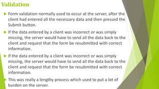 Validation
 Form validation normally used to occur at the server, after the
client had entered all the necessary data and then pressed the
Submit button.
 If the data entered by a client was incorrect or was simply
missing, the server would have to send all the data back to the
client and request that the form be resubmitted with correct
information.
 If the data entered by a client was incorrect or was simply
missing, the server would have to send all the data back to the
client and request that the form be resubmitted with correct
information.
 This was really a lengthy process which used to put a lot of
burden on the server.
 