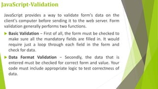 JavaScript-Validation
JavaScript provides a way to validate form's data on the
client's computer before sending it to the web server. Form
validation generally performs two functions.
 Basic Validation − First of all, the form must be checked to
make sure all the mandatory fields are filled in. It would
require just a loop through each field in the form and
check for data.
 Data Format Validation − Secondly, the data that is
entered must be checked for correct form and value. Your
code must include appropriate logic to test correctness of
data.
 