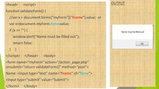 <head> <script>
function validateForm() {
//var x = document.forms["myForm"]["fname"].value; or
var x=document.myForm.fame.value;
if (x == "") {
window.alert("Name must be filled out");
return false;
} }
</script> </head> <body>
<form name="myForm" action="/action_page.php"
onsubmit="return validateForm()" method="post">
Name: <input type="text" name="fname" id="fame">
<input type="submit" value="Submit">
</form> </body>
OUTPUT
 