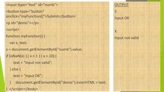 <input type="text" id="numb">
<button type="button"
onclick="myFunction()">Submit</button>
<p id="demo"></p>
<script>
function myFunction() {
var x, text;
x = document.getElementById("numb").value;
if (isNaN(x) || x < 1 || x > 10) {
text = "Input not valid";
} else {
text = "Input OK";
} document.getElementById("demo").innerHTML = text;
} </script></body>
OUTPUT
5
Input OK
X
Input not valid
 