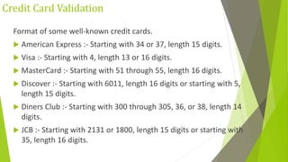 Credit Card Validation
Format of some well-known credit cards.
 American Express :- Starting with 34 or 37, length 15 digits.
 Visa :- Starting with 4, length 13 or 16 digits.
 MasterCard :- Starting with 51 through 55, length 16 digits.
 Discover :- Starting with 6011, length 16 digits or starting with 5,
length 15 digits.
 Diners Club :- Starting with 300 through 305, 36, or 38, length 14
digits.
 JCB :- Starting with 2131 or 1800, length 15 digits or starting with
35, length 16 digits.
 
