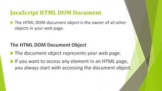 JavaScript HTML DOM Document
 The HTML DOM document object is the owner of all other
objects in your web page.
The HTML DOM Document Object
 The document object represents your web page.
 If you want to access any element in an HTML page,
you always start with accessing the document object.
 