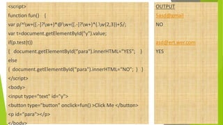 <script>
function fun() {
var p/^w+([.-]?w+)*@w+([.-]?w+)*(.w{2,3})+$/;
var t=document.getElementById("y").value;
if(p.test(t))
{ document.getElementById(“para").innerHTML="YES"; }
else
{ document.getElementById(“para").innerHTML=“NO"; } }
</script>
<body>
<input type="text" id="y">
<button type="button" onclick=fun() >Click Me </button>
<p id=“para"></p>
</body>
OUTPUT
5asd@gmail
NO
asd@ert.wer.com
YES
 