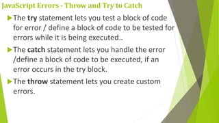 JavaScript Errors - Throw and Try to Catch
The try statement lets you test a block of code
for error / define a block of code to be tested for
errors while it is being executed..
The catch statement lets you handle the error
/define a block of code to be executed, if an
error occurs in the try block.
The throw statement lets you create custom
errors.
 