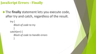 JavaScript Errors - Finally
The finally statement lets you execute code,
after try and catch, regardless of the result.
try {
Block of code to try
}
catch(err) {
Block of code to handle errors
}
 
