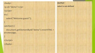 <body>
<p id="demo"></p>
<script>
try {
aalert("Welcome guest!");
}
catch(err) {
document.getElementById("demo").innerHTML =
err.message;
}
</script>
</body>
OUTPUT
aalert is not defined
 