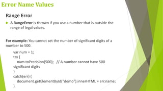 Error Name Values
Range Error
 A RangeError is thrown if you use a number that is outside the
range of legal values.
For example: You cannot set the number of significant digits of a
number to 500.
var num = 1;
try {
num.toPrecision(500); // A number cannot have 500
significant digits
}
catch(err) {
document.getElementById("demo").innerHTML = err.name;
}
 