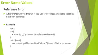 Error Name Values
Reference Error
 A ReferenceError is thrown if you use (reference) a variable that has
not been declared:
 Example
var x;
try {
x = y + 1; // y cannot be referenced (used)
}
catch(err) {
document.getElementById("demo").innerHTML = err.name;
}
 