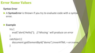 Error Name Values
Syntax Error
 A SyntaxError is thrown if you try to evaluate code with a syntax
error.
 Example
try {
eval("alert('Hello)"); // Missing ' will produce an error
}
catch(err) {
document.getElementById("demo").innerHTML = err.name;
}
 