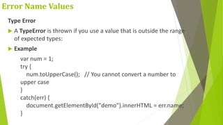 Error Name Values
Type Error
 A TypeError is thrown if you use a value that is outside the range
of expected types:
 Example
var num = 1;
try {
num.toUpperCase(); // You cannot convert a number to
upper case
}
catch(err) {
document.getElementById("demo").innerHTML = err.name;
}
 
