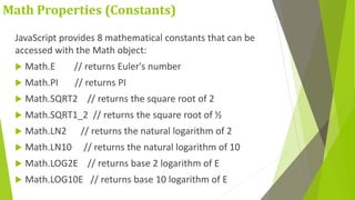 Math Properties (Constants)
JavaScript provides 8 mathematical constants that can be
accessed with the Math object:
 Math.E // returns Euler's number
 Math.PI // returns PI
 Math.SQRT2 // returns the square root of 2
 Math.SQRT1_2 // returns the square root of ½
 Math.LN2 // returns the natural logarithm of 2
 Math.LN10 // returns the natural logarithm of 10
 Math.LOG2E // returns base 2 logarithm of E
 Math.LOG10E // returns base 10 logarithm of E
 